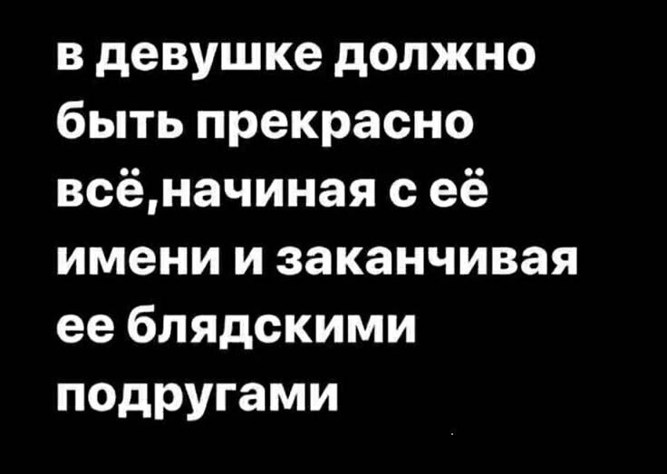 в девушке должно быть прекрасно всёначиная её имени и заканчивая ее блядскими подругами