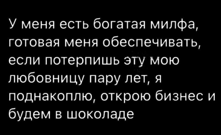 У меня есть богатая милфа готовая меня обеспечивать если потерпишь эту мою любовницу пару лет я поднакоплю открою бизнес и будем в шоколаде