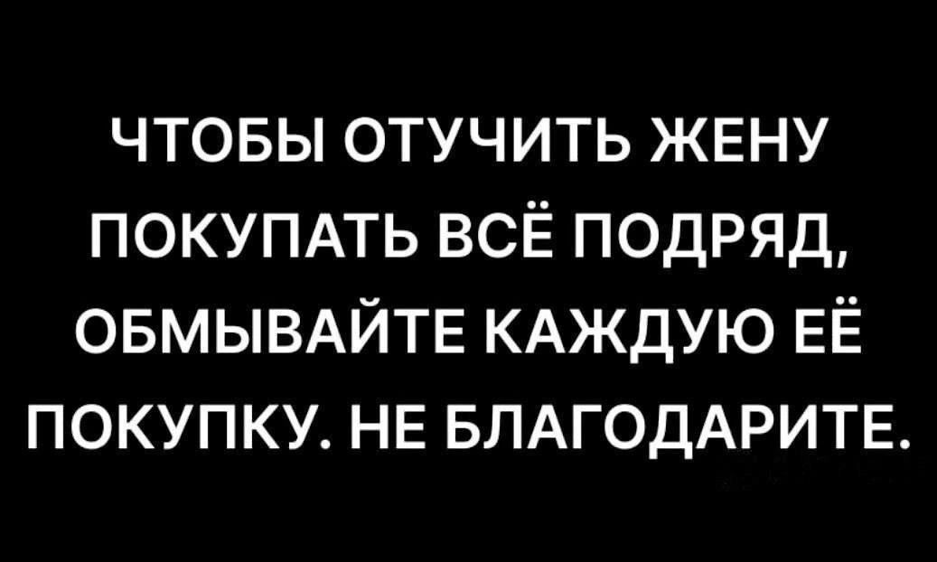 ЧТОБЫ ОТУЧИТЬ ЖЕНУ ПОКУПАТЬ ВСЁ ПОДРЯД ОБМЫВАЙТЕ КАЖДУЮ ЕЁ ПОКУПКУ НЕ БЛАГОДАРИТЕ