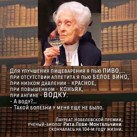 ДЛЯ УЛУЧШЕНИЯ ПИЩЕВАРЕНИЯ Я ПЬЮ ПИВО ПРИ ОТСУТСТВИИ АППЕТИТА Я ПЬЮ БЕЛОЕ ВИНО ПРИ НИЗКОМ ДАВЛЕНИИ КРАСНОЕ ПРИ ПОВЫШЕННОМ КОНЬЯК ПРИ АНГИНЕ ВОДКУ А воду ТАКОЙ БОЛЕЗНИ У МЕНЯ ЕЩЕ НЕ БЫЛО _ ЛАУРЕАТ НОБЕЛЕВСКОЙ ПРЕМИИ УЧЕНЫЙ БИОЛОГ РитА ЛЕВИ МонтАЛЬЧИНИ СКОНЧАЛАСЬ НА104 М ГОДУ ЖИЗНИ