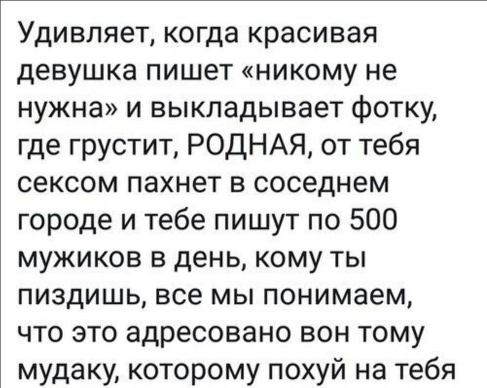 Удивляет, когда красивая девушка пишет «никому не нужна» и выкладывает фотку, где грустит, РОДНАЯ, от тебя сексом пахнет в соседнем городе и тебе пишут по 500 мужиков в день, кому ты пиздишь, все мы понимаем, что это адресовано вон тому мудаку, которому похуй на тебя