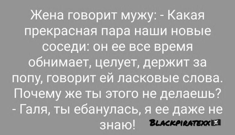 Жена говорит мужу: - Какая прекрасная пара наши новые соседи: он ее все время обнимает, целует, держит за попу, говорит ей ласковые слова. Почему же ты этого не делаешь? - Галя, ты ебанулась, я ее даже не знаю!