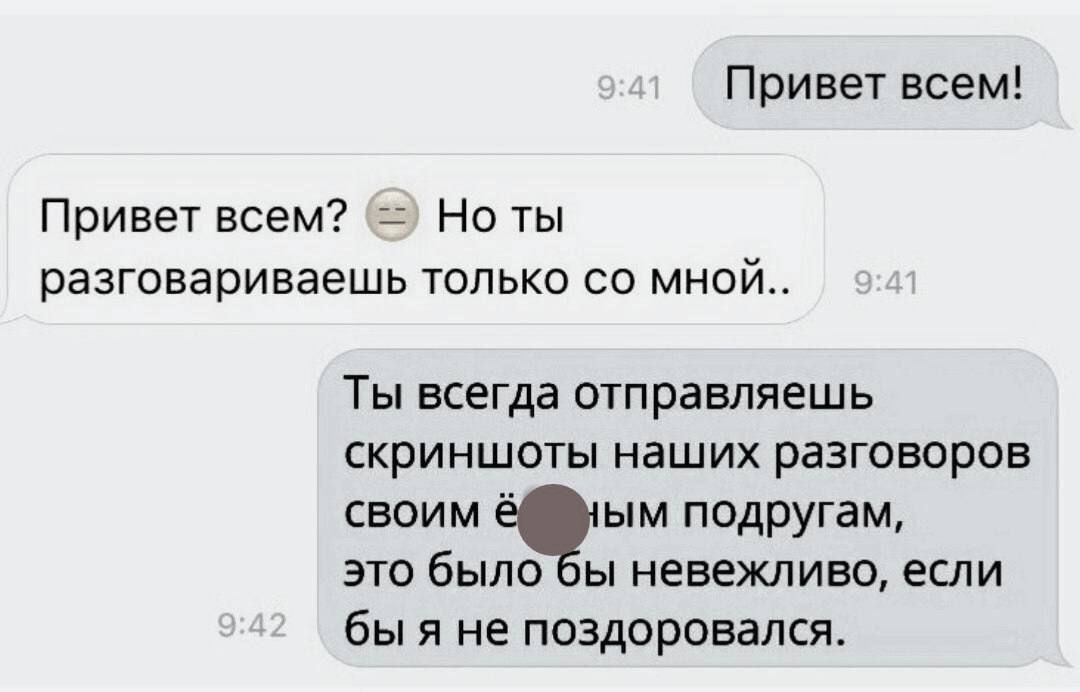 Привет всем! Привет всем? 😒 Но ты разговариваешь только со мной.. Ты всегда отправляешь скриншоты наших разговоров своим ё*ным подругам, это было бы невежливо, если бы я не поздоровался.