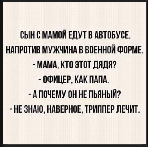 СЫН С МАМОЙ ЕДУТ В АВТОБУСЕ.
НАПРОТИВ МУЖЧИНА В ВОЕННОЙ ФОРМЕ.
- МАМА, КТО ЭТОТ ДЯДЯ?
- ОФИЦЕР, КАК ПАПА.
- А ПОЧЕМУ ОН НЕ ПЬЯНЫЙ?
- НЕ ЗНАЮ, НАВЕРНОЕ, ТРИППЕР ЛЕЧИТ.