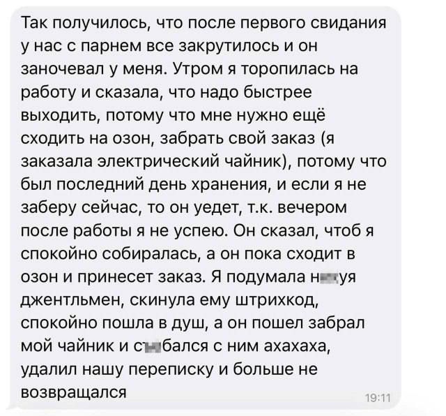 Так получилось, что после первого свидания у нас с парнем всё закрутилось и он заночевал у меня. Утром я торопилась на работу и сказала, что надо быстрее выходить, потому что ему нужно ещё сходить на озон, забрать свой заказ (я заказала электрический чайник), потому что был последний день хранения, и если я не заберу сейчас, то он уйдёт, т.к. вечером после работы я не успею. Он сказал, чтоб я спокойно собиралась, а он пока сходил в озон и принёс заказ. Я подумала джентльмен, спокойно пошла в душ, а он забрал мой чайник и исчез