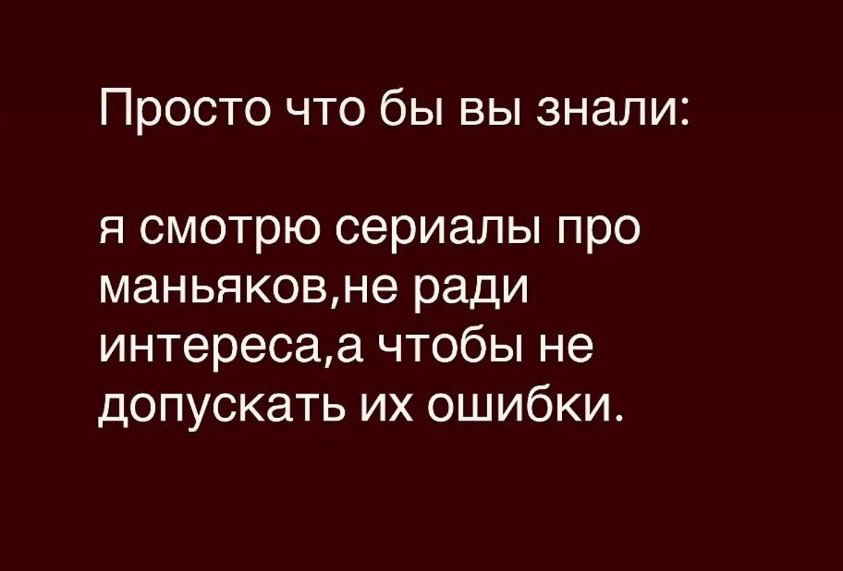 Просто что бы вы знали: 
я смотрю сериалы про маньяков,не ради интереса,а чтобы не допускать их ошибки.