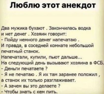 Люблю этот анекдот

Два мужика бухaют. Закончилcя водка и нет денег. Хозяин говорит: - Пойду немного денег напечатаю. И правда, в соседней комнате небольшой печатный станок. Напечатали, купили, пьют дальше... На следующий день вызывают хозяина в ФСБ. - Деньги печатаете? - Я не печатаю. Я их там заранее положил, а станок их только разглаживает. - А зачем вы это делаете? - Чтобы знать с кем пить.