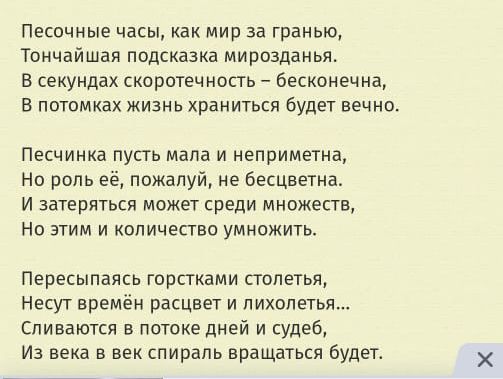 Песочные часы как мир за гранью Тончайшаи подсказка мирозданья В секундах скоротечнвпь бесконечна в потомках жизнь храниться будет вечно ПЕСЧИНКЁ ПУСТЬ мала И НЕПрИМЕТНа Но роль её пожалуй не бесцветна И затеряться может среди множеств НО ЗУИМ И КОПИЧЁСТЕО УМНОЖИТЬ Пересыпаясь горстхами сюлетья Несут времён расцвет и лихопетья Спинаются в потоке дней и судеб Из века в век спираль вращаться будет