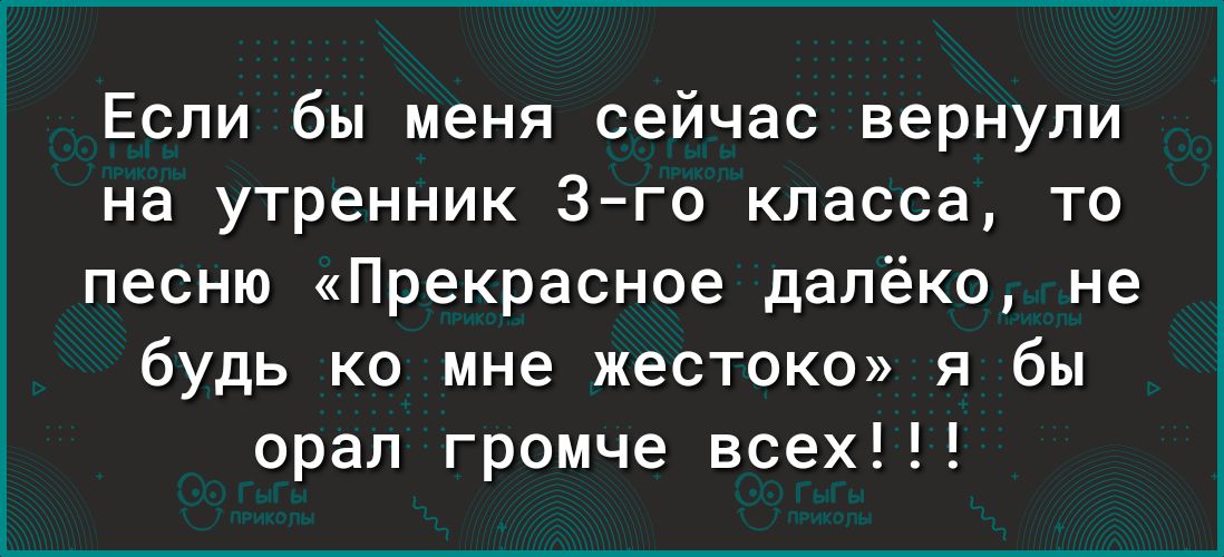 Если бы меня сейчас вернули на утренник 3 го класса то песню Прекрасное далёко не будь ко мне жестоко я бы орал громче всех