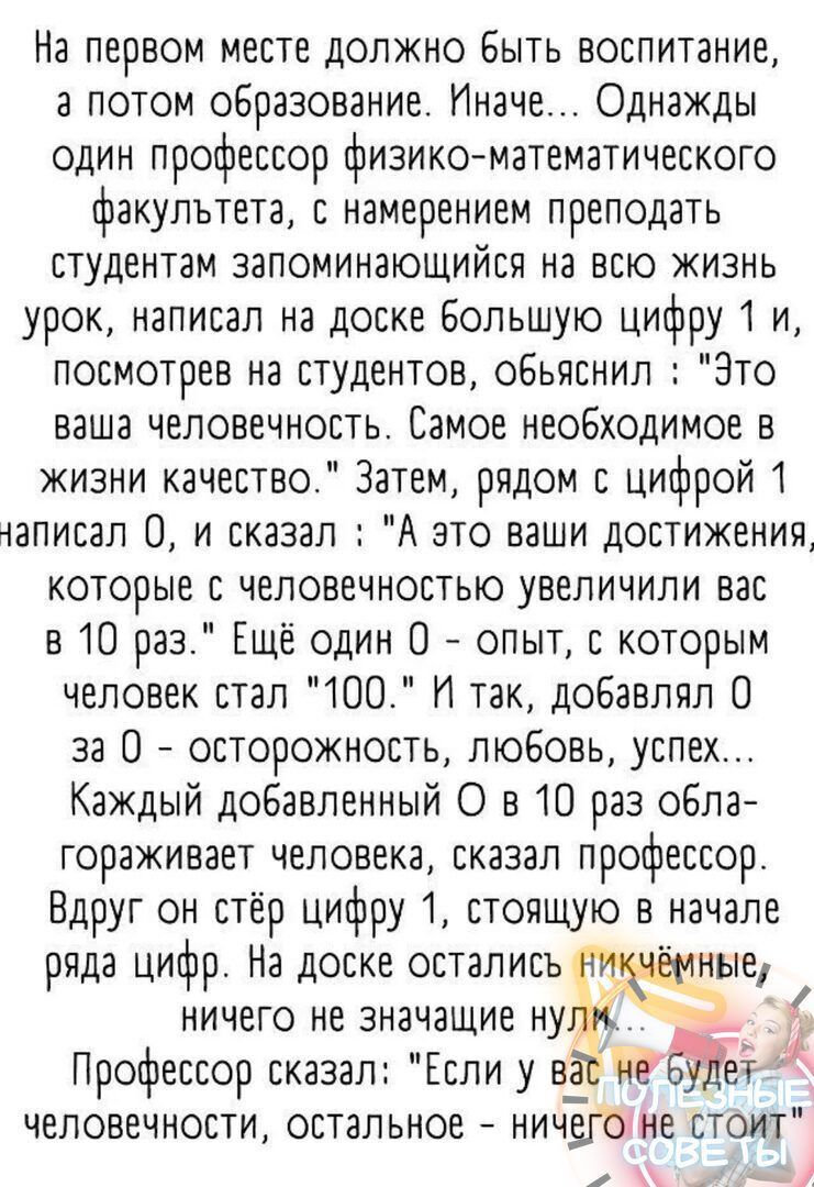 На первом месте должно Быть воспитание а потом образование Иначе Однажды один профессор физикоматематического факультета с намерением преподать студентам запоминающийся на всю жизнь урок написал на доске большую цифру 1 и посмотрев на студентов обьяснил Это ваша человечность Самое необходимое в жизни качество Затем рядом с цифрой 1 написал 0 и сказал А это ваши достижения которые с аеповечностью у