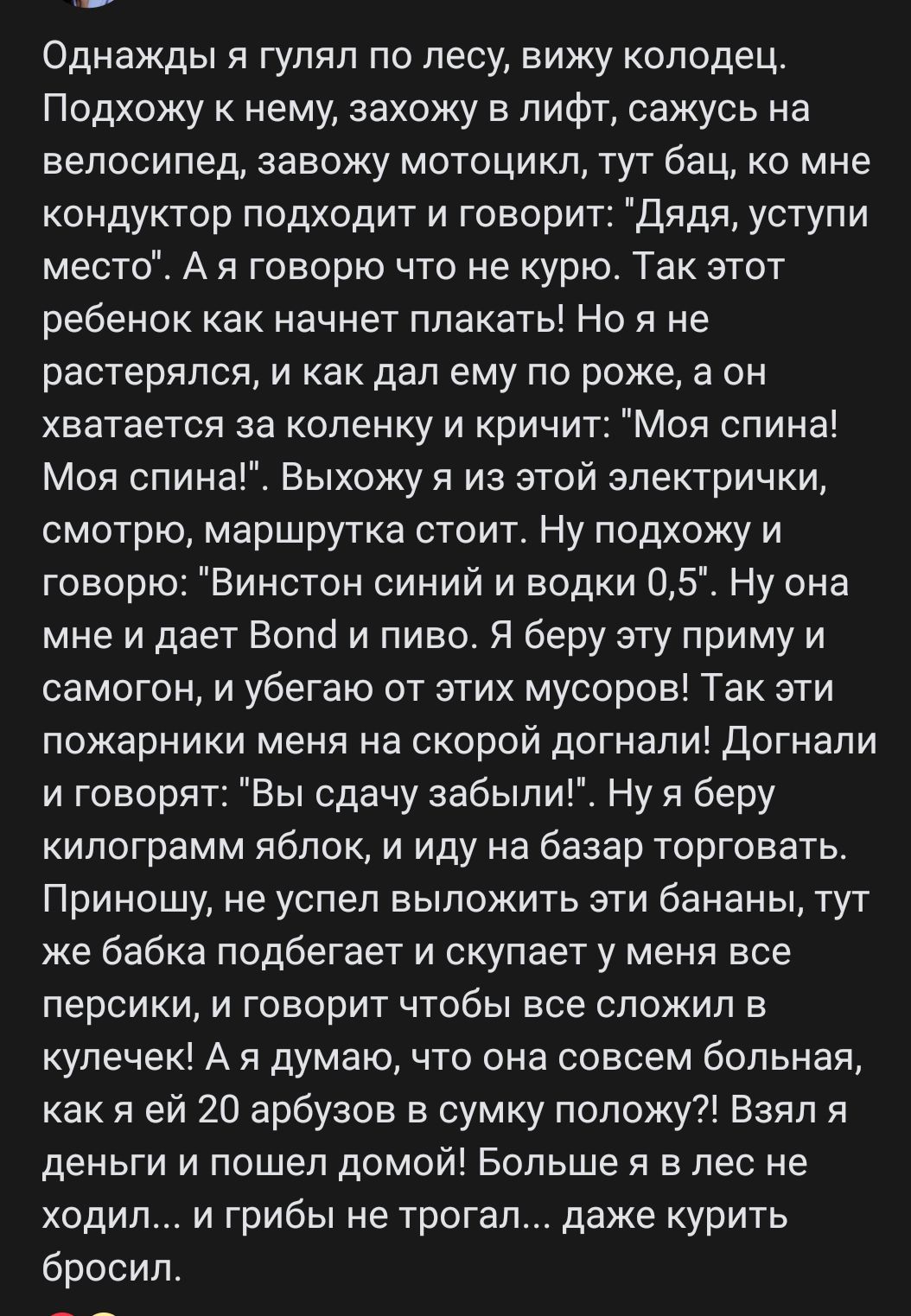 Однажды я гулял по лесу вижу колодец Подхожу к нему захожу в лифт сажусь на велосипед завожу мотоцикл тут бац ко мне кондуктор подходит и говорит дядя уступи место А я говорю что не курю Так этот ребенок как начнет плакать Но я не растерялся и как дал ему по роже а он хватается за коленку и кричит ол спина Моя спина Выхожу я из этой электрички смотрю маршрутка стоит Ну подхожу и говорю Винстон син
