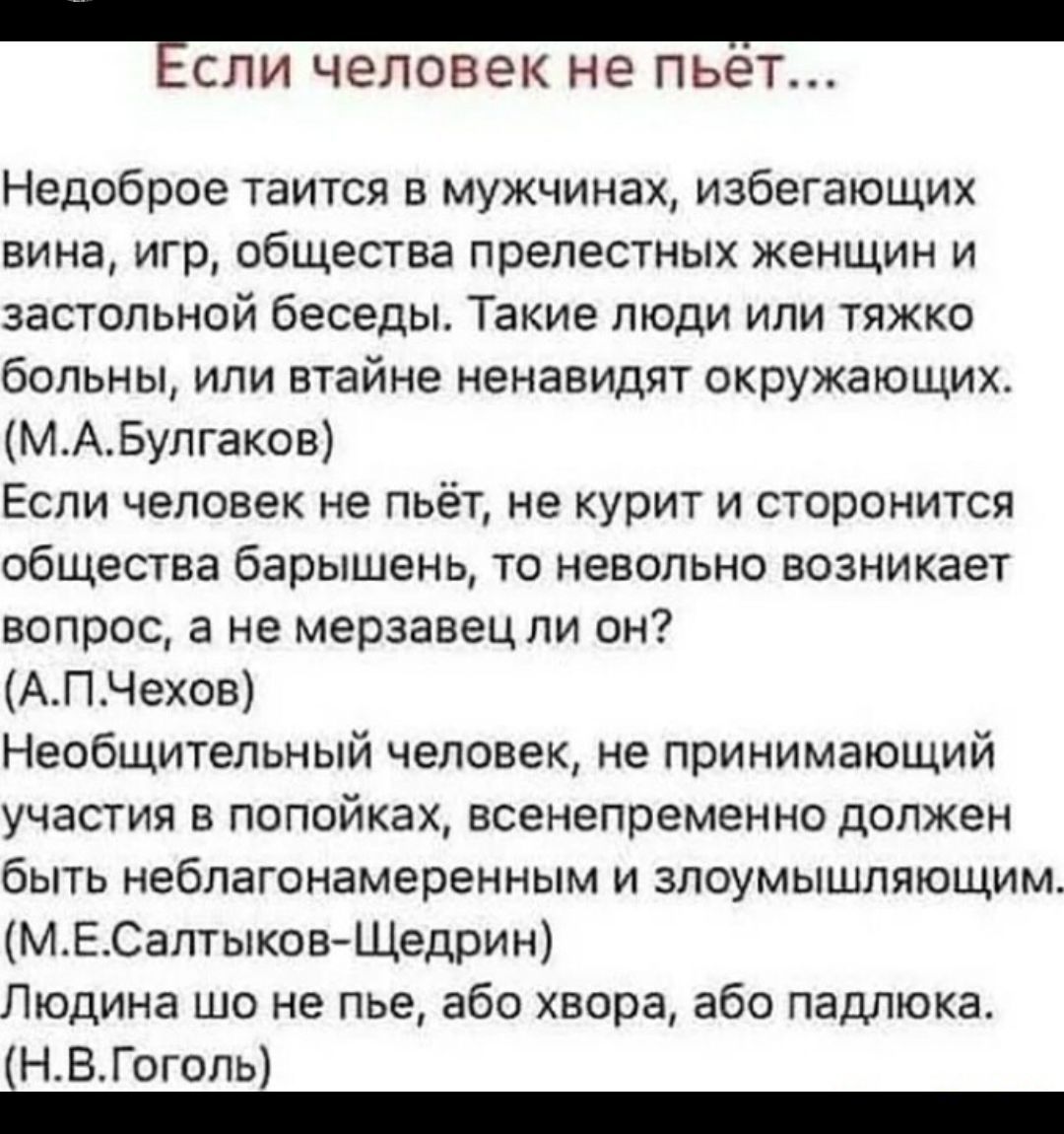 ЕСЛИ человек не пьет Недоброе таится в мужчинах избегающих вина игр общества прелестных женщин и застольной беседы Такие люди или тяжко больны или втайне ненавидят окружающих МАБулгаков Если человек не пьёт не курит и сторонится общества барышень то невольно возникает вопрос а не мерзавец ли он АПЧехов Необщительный человек не принимающий участия в попойках всенепременно должен быть неблагонамерен