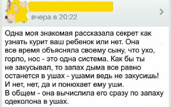 _ _ вчера в 20 42 Одна мея знакомая рассказала секрет как узнать курит ваш ребенок или нет Она все время объясняла своему сыну что ухо горло нос это одна система Как бы ты на закусывап то запах дыма все равно останется в ушах ушами ведь не закусишь И нет нет да и ппнюхает ему уши В общем она вычиспипа его сразу по запаху одекопоиа в ушах