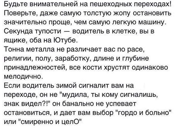 БУДЬ те внимательней на пешеходных переходах Поверьте даже самую толстую жопу остановить значительно проще чем самую легкую машину Секунда тупости водитель в клетке вы в ящике оба на Ютубе Тонна металла не различает вас по расе религии полу заработку длине и глубине принадлежностей все кости хрустят одинаково мелодично Если водитель зимой сигналит вам на переходе он не мудила ты кому сигналишь зна