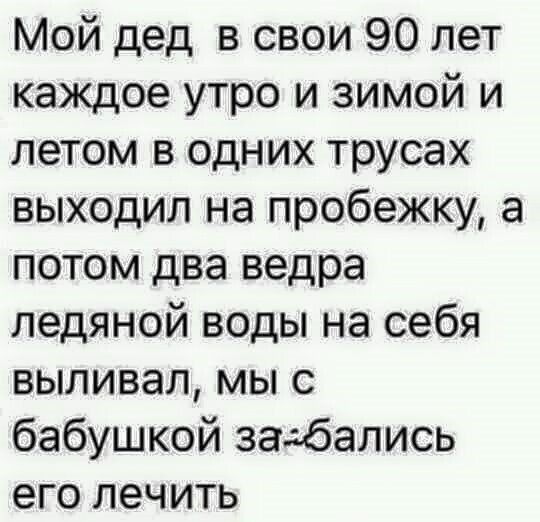 Мой дед в свои 90 лет каждое утро и зимой и летом в одних трусах выходил на пробежку а потом два ведра ледяной воды на себя выливал мы с бабушкой задбались его лечить
