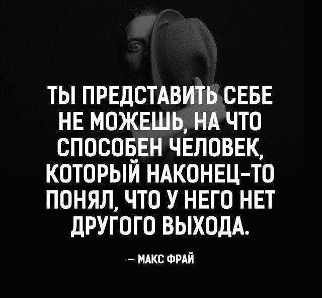 ТЫ ПРЕДСТАВИТЬ СЕБЕ НЕ МОЖЕШЬ НА ЧТО СПОСОБЕН ЧЕЛОВЕК КОТОРЫЙ НАКОНЕЦ ТО ПОНЯЛ ЧТО У НЕГО НЕТ дРУГОГО ВЫХОДА НАКС ФРАЙ