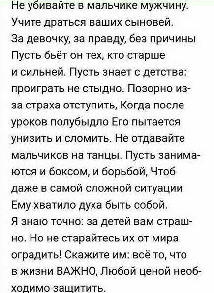 Не убивайте в мальчике мужчину Учите драться ваших сыновей За девочку за правду без причины Пусть бьёт он тех кто старше и сильней Пусть знает с детства проиграть не стыдно Позорно из за страха отступить Когда после уроков полубыдпо Его пытается унизить и сломить Не отдавайте мальчиков на танцы Пусть занима ются и боксом и борьбой Чтоб даже в самой сложной ситуации Ему хватило духа быть собой Я зн