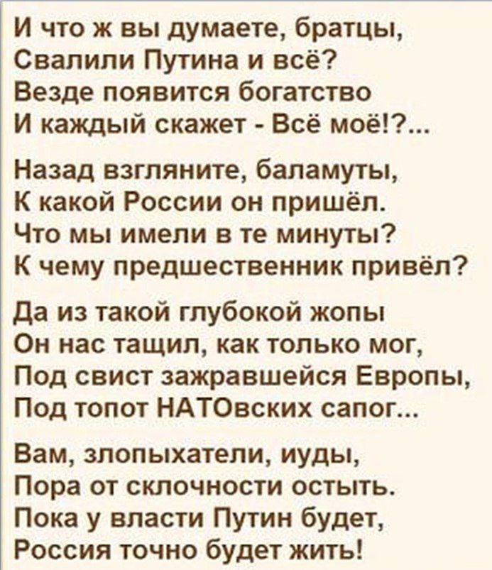 И что ж вы думаете братцы Свалипи Путина и всё Везде появится богатство И каждый скажет Всё моё Назад взгляните баламуты К какой России он пришёл Что мы имели в те минуты К чему предшественник привёл да из такой глубокой жопы Он нас тащил как только мог Под свист зажравшейся Европы Под топот НАТОвских сапог Вам зпопыхатели иуды Пора от склочности остыть Пока у власти Путин будет Россия точно будет