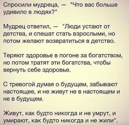 Спросили мудреца Что вас больше удивило в людях Мудрец ответил Люди устают от детства и спешат стать взрослыми но потом желают возвратиться в детство Теряют здоровье в погоне за богатством но потом тратят эти богатства чтобы вернуть себе здоровье С тревогой думая о будущем забывают настоящее и не живут не в настоящем и не в будущем Живут как будто никогда и не умрут и умирают как будто никогда и н