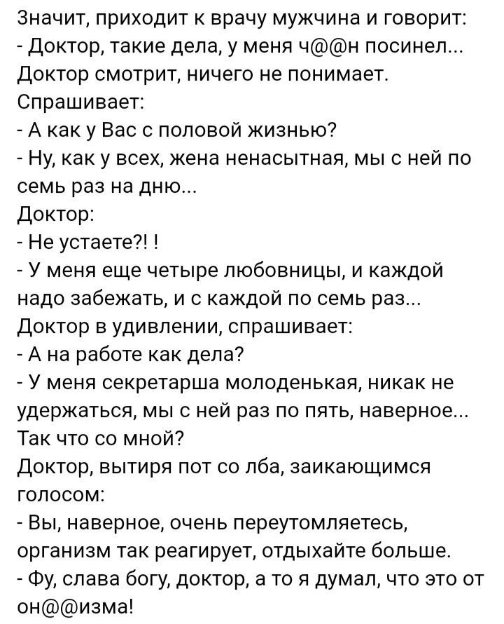 значит приходит к врачу мужчина и говорит доктор такие дела у меня чн посинел Доктор смотрит ничего не понимает Спрашивает А как у Вас половой жизнью Ну как у всех жена яенасытная мы с ней по семь раз на дню Доктор Не устаете У меня еще четыре любовницы и каждой надо забежать и с каждой по семь раз Доктор в удивлении спрашивает А на работе как дела7 У меня секретарша молоденькая никак не удержатьс