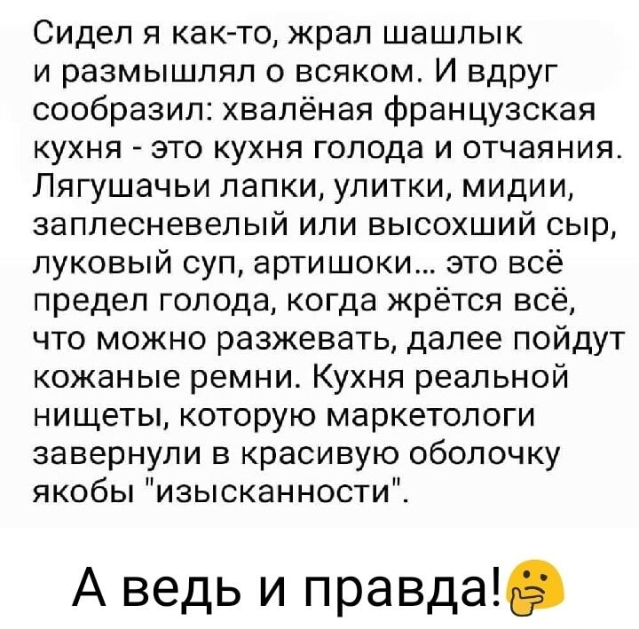 Сидел я как то жрап шашлык и размышлял о всяком И вдруг сообразил хвалёная французская КУХНЯ ЭТО КУХНЯ голода И ОТЧЗЯНИЯ Пягушачьи лапки улитки мидии заплесневепый или высохший сыр луковый суп артишоки это всё предел голода когда жрется всё что можно разжевать далее пойдут кожаные ремни Кухня реальной нищеты которую маркетологи завернули в красивую оболочку якобы изысканности А ведь и правда