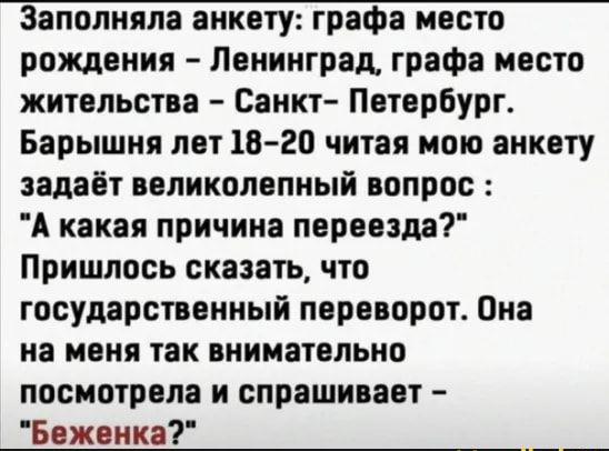 Заполняпа анкету рафа место рождения Ленинград графа место жительства Санкт Петербург Барышня лет 1820 читая мою анкету задаёт великолепный вопрос А какая причина переезда Пришлось сказать что государственный переворот Она на меня так внимательно посмотрела и спрашивает Беженко