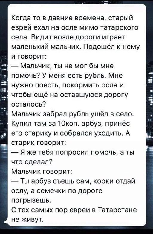 Когда то в давние времена старый еврей ехал на осле мимо татарского села Видит возле дороги играет маленький мальчик Подошёл к нему и говорит Мальчик ты не мог бы мне помочь У меня есть рубпьс Мне нужно поесть покормить оспа и чтобы ещё на оставшуюся дорогу осталось Мальчик забрал рубль ушёл в село Купил там за 10коп арбуз принёс его старику и собрался уходить А старик говорит Я же тебя попросил п