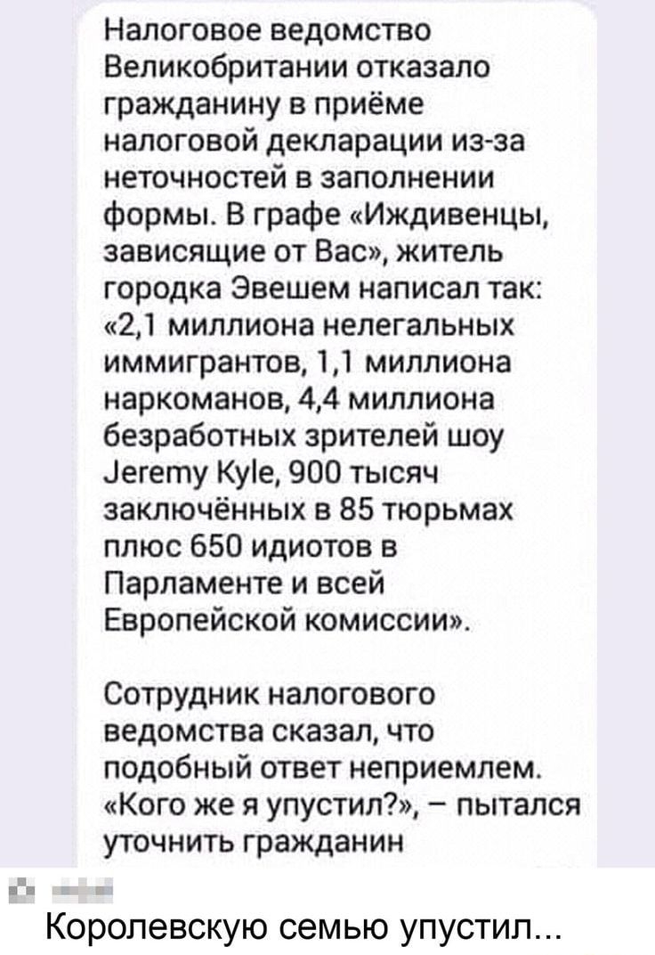 Налоговое ведомство Великобритании отказало гражданину в приёме налоговой декларации из за неточностей в заполнении Формы В графе Иждивенцы зависящие от Вас житель городка Звешем написал так 21 миллиона нелегальных иммигрантов 11 миллиона наркоманов 44 миллиона безработных зрителей шоу іегету Куіе 900 тысяч заключённых в 85 тюрьмах плюс 650 идиотов в Парламенте и всей Европейской комиссии Сотрудни