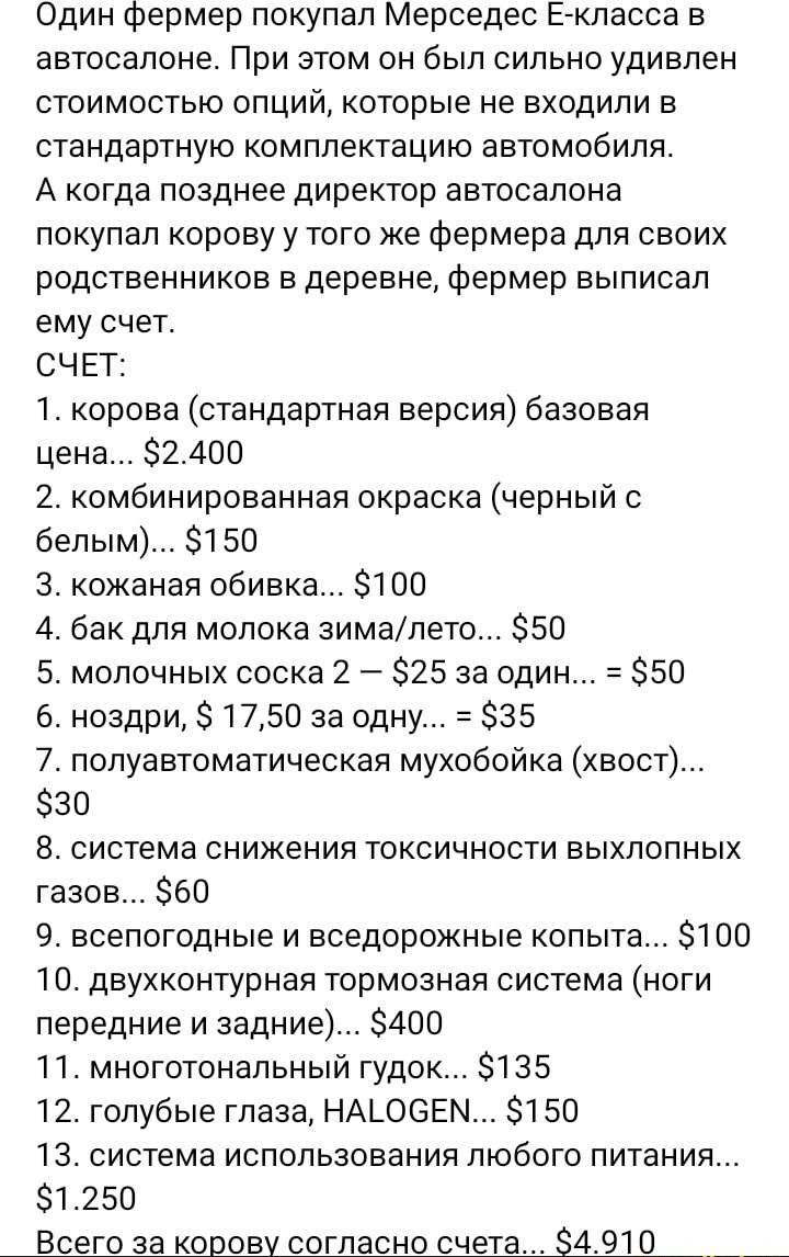 Один Фермер покупал Мерседес Егкпасса в автосалоне При этом он был сильно удивлен стоимостью опций которые не входили в стандартную комплектацию автомобиля А когда позднее директор автосалона покупал корову у того же фермера для своих родственников в деревне Фермер выписал ему счет СЧЕТ 1 корова стандартная версия базовая цена 82401 2 комбинированная окраска черный с белым 150 3 кожаная обивка 100