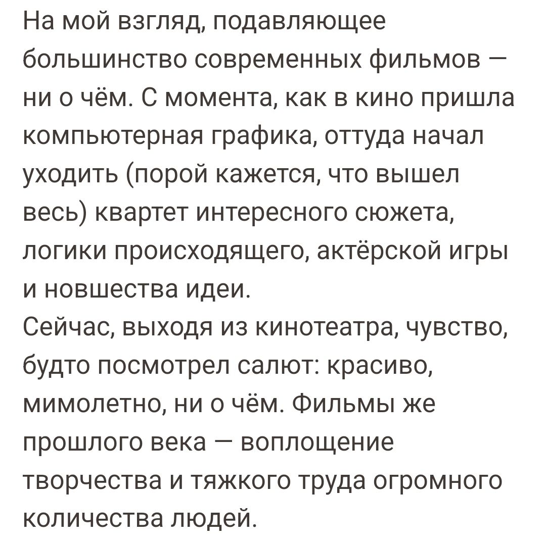 На мой взгляд подавляющее большинство современных фильмов ни о чём С момента как в кино пришла компьютерная графика оттуда начал уходить порой кажется что вышел весь квартет интересного сюжета логики происходящего актёрской игры и новшества идеи Сейчас выходя из кинотеатра чувство будто посмотрел салют красиво мимолетно ни о чём Фильмы ке прошлого века воплощение творчества и тяжкого труда огромно