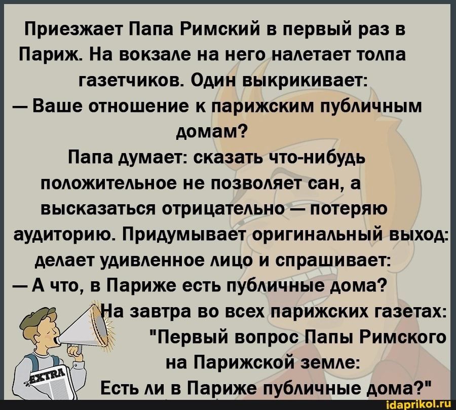 Приезжает Папа Римский в первый раз в Париж На вокзале на него налетает толпа газет пиков Один выкрикивает Ваше отношение парижским публичным домам Папа думает сказать что нибудь положительное не позволяет сан а высказаться отрицательно потеряю аудиторию Придумывает оригинальный вьіход ДЕАВЕТ удивленное АИЦО и спрашивает А что в Париже есть публичные дома завтра во всех парижских газетах _ _ Первы