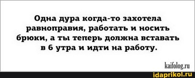 Одна дура когда то захотела равноправия работать и носить брюки ты теперь должна вставать 5 утра и идти на работу йпЫпш