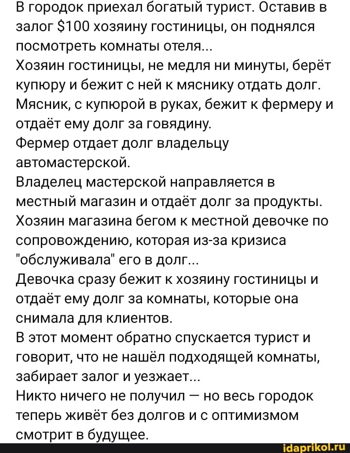 В городок приехал богатый турист Оставив в залог 00 хозяину гостиницы он поднялся посмотреть комнаты отеля Хозяин гостиницы не медля ни минуты берет купюру и бежит с ней к мяснику отдать долг Мясник с купюрой в руках бежит к фермеру и отдает ему долг за говядину Фермер отдает долг владельцу автомастерской Владелец мастерской направляется в местный магазин и отдаёт долг за продукты Хозяин магазина 