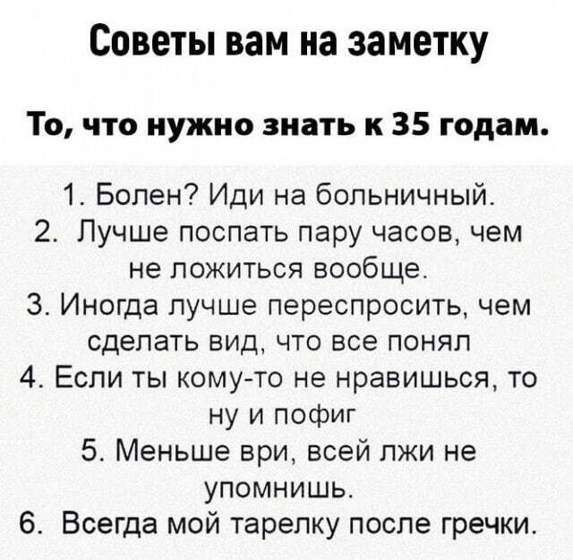 Советы вам на заметку То что нужно знать к 35 годам 1 Болен Иди на больничный 2 Лучше поспать пару часов чем не ложиться вообще 3 Иногда лучше переспросить чем сделать вид что все понял 4 Если ты кому то не нравишься то ну и пофиг 5 Меньше ври всей пжи не упомнишь 6 Всегда мой тарелку после гречки
