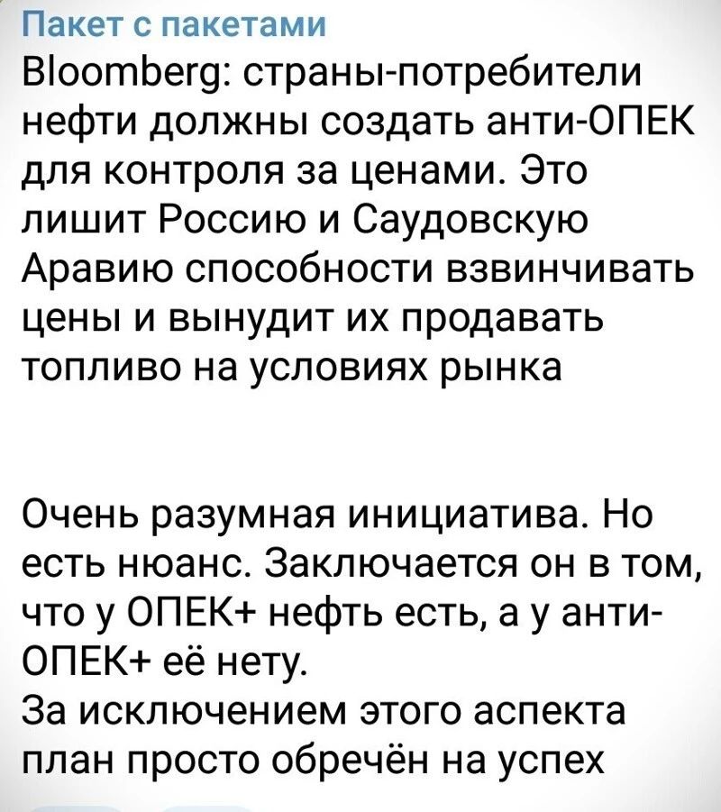 Пакет с пакетами ВоотЬег9 страны потребители нефти должны создать анти ОПЕК для контроля за ценами Это лишит Россию и Саудовскую Аравию способности взвинчивать цены и вынудит их продавать топливо на условиях рынка Очень разумная инициатива Но есть нюанс Заключается он в том что у 0ПЕК нефть есть а у анти ОПЕК её нету За исключением этого аспекта план просто обречён на успех