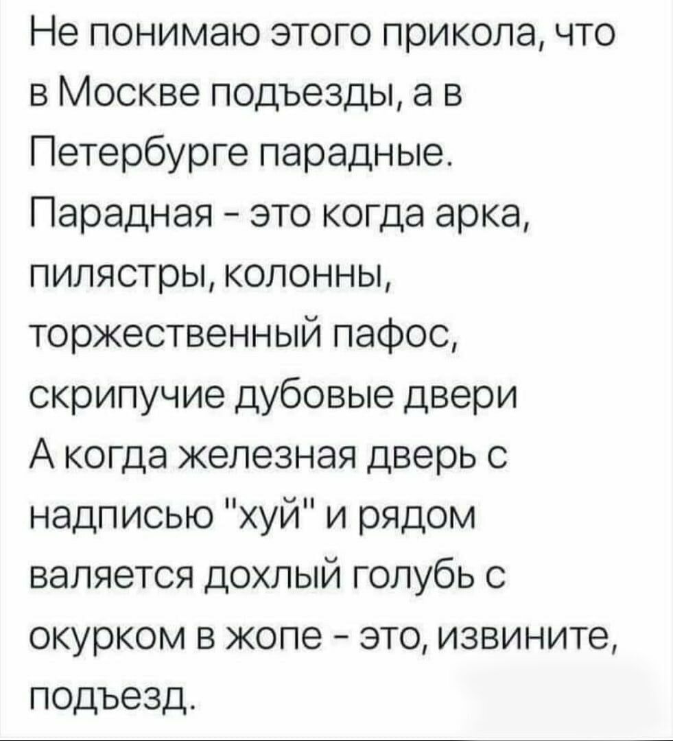 Не понимаю этого прикола что в Москве подъезды а в Петербурге парадные Парадная это когда арка пилястры колонны торжественный пафос скрипучие дубовые двери А когда железная дверь с надписью хуй и рядом валяется дохлый голубь с окурком в жопе это извините подъезд