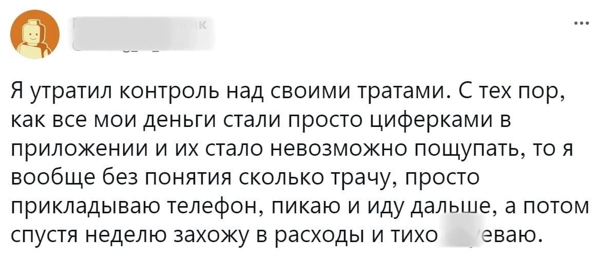 Я утратил контроль над своими тратами С тех пор как все мои деньги стали просто циферками в приложении и их стало невозможно пощупать то я вообще без понятия сколько трачу просто прикладываю телефон пикаю и иду дальша а потом спустя неделю захожу в расходы и тихо еваю