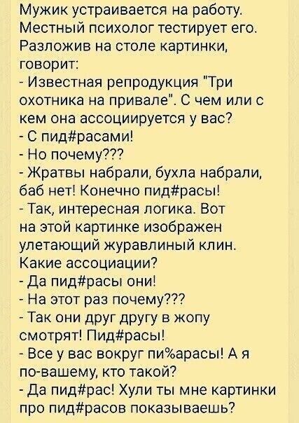 Мужик устраивается на работу Местный психолог тестирует его Разпожив на столе картинки говорит Известная репродукция Три охотника на привале С чем или с кем она ассоциируется у вас С пидрасами Но почему Жратвы набрали бухла набрали баб нет Конечно пидрасы _ Так интересная логика Вот на этой картинке изображен улетающий журавлиный клин Какие ассоциации Да пидрасы они На этот раз почему Так они дРУг