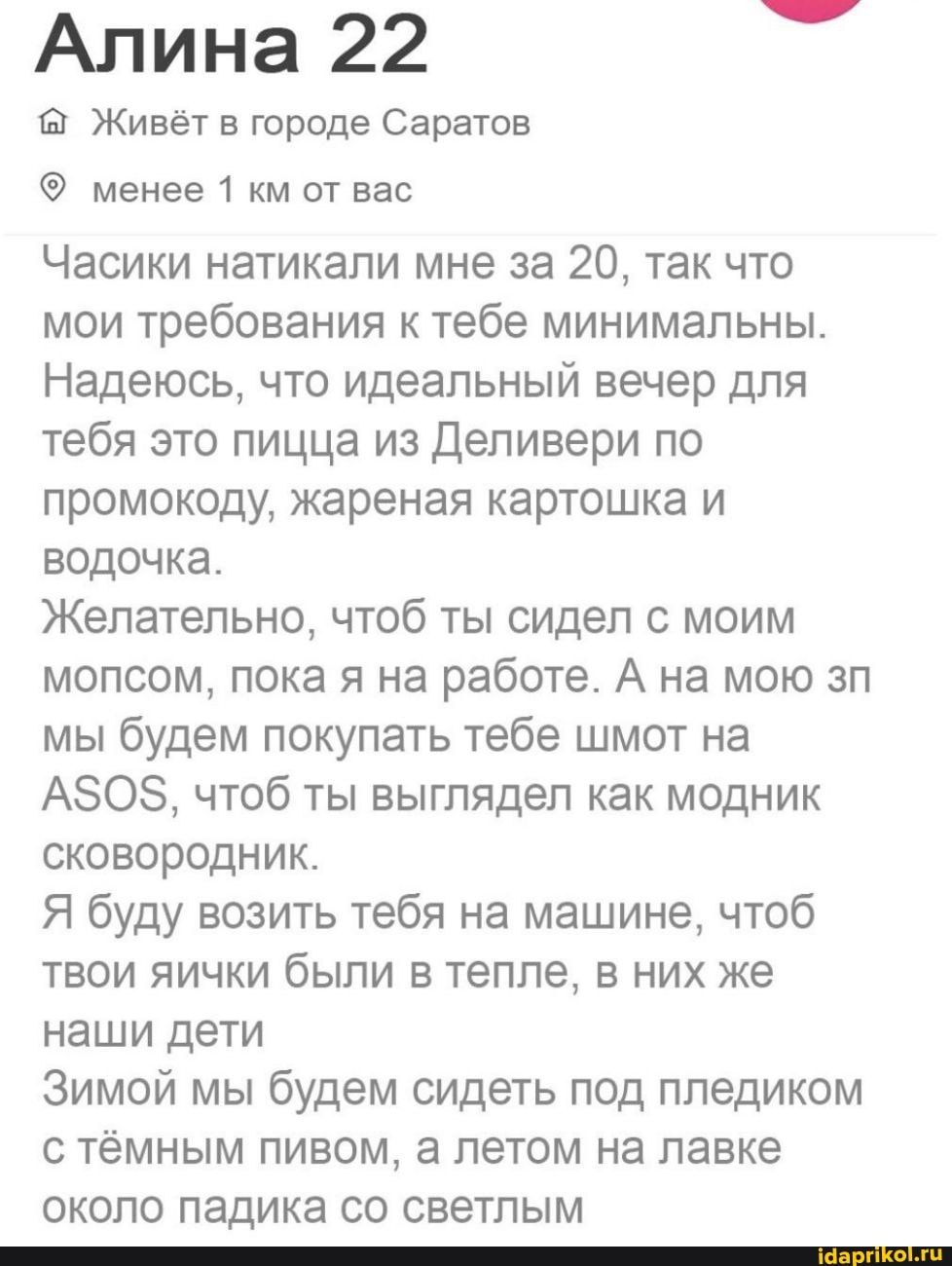 Алина 22 Живет в городе Саратов менее 1 км от вас Часики натикапи мне за 20 так что мои требования к тебе минимальны Надеюсь что идеальный вечер для тебя это пицца из деливери по промокоду жареная картошка и водочка Желательно чтоб ты сидел с моим мопсом пока я на работе А на мою зп мы будем покупать тебе шмот на А808 чтоб ты выглядел как модник сковородник Я буду возить тебя на машине чтоб твои я
