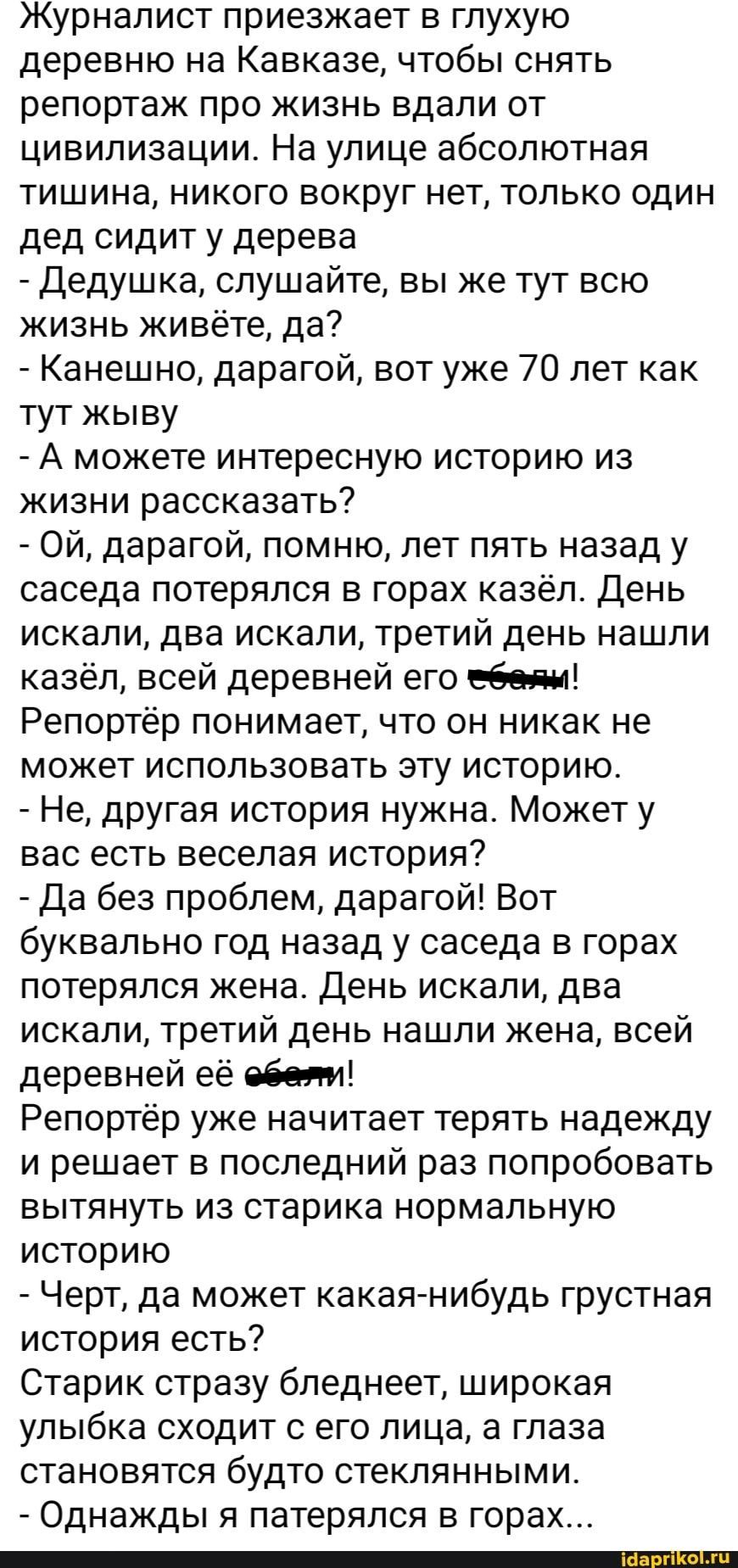 Журналист приезжает в глухую деревню на Кавказе чтобы снять репортаж про жизнь вдали от цивилизации На улице абсолютная тишина никого вокруг нет только один дед сидит у дерева _ дедушка слушайте вы же тут всю жизнь живёте да Канешно дарагой вот уже 70 лет как тут жыву А можете интересную историю из жизни рассказать Ой дарагой помню лет пять назад у саседа потерялся в горах казёл День искали два ис