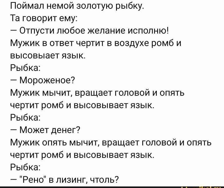 Поймал немой золотую рыбку Та говорит ему Отпусти любое желание исполню Мужик в ответ чертит в воздухе ромб и высовыает язык Рыбка Мороженое Мужик мычит вращает головой и опять чертит ромб и высовывает язык Рыбка Может денег Мужик опять мычит вращает головой и опять чертит ромб и высовывает язык Рыбка Рено в лизинг чтоль7