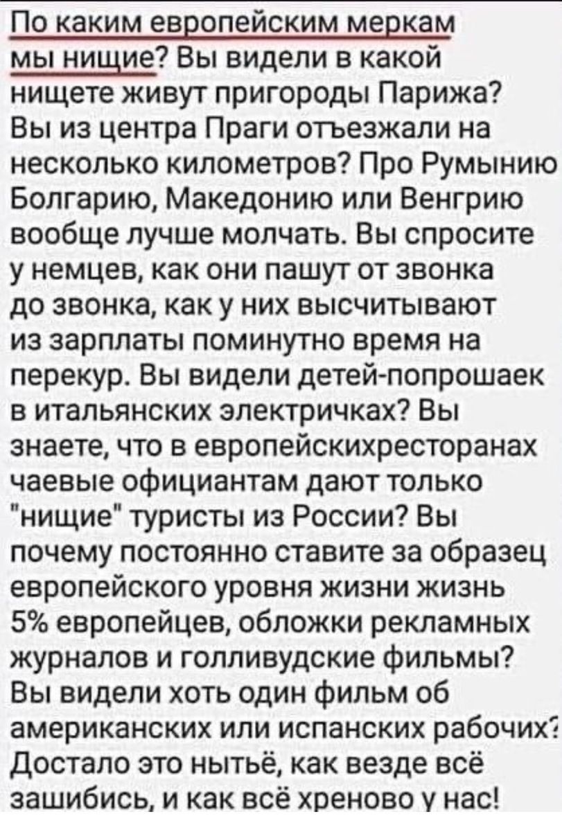 По каким европейским меркам мы нищие Вы видели в какой нищете живут пригороды Парижа Вы из центра Праги отъезжали на несколько километров Про Румынию Болгарию Македонию или Венгрию вообще лучше молчать Вы спросите у немцев как они пашут от звонка до звонка как у них высчитывают из зарплаты поминутно время на перекур Вы видели детей попрошаек в итальянских электричках Вы знаете что в европейскихрес