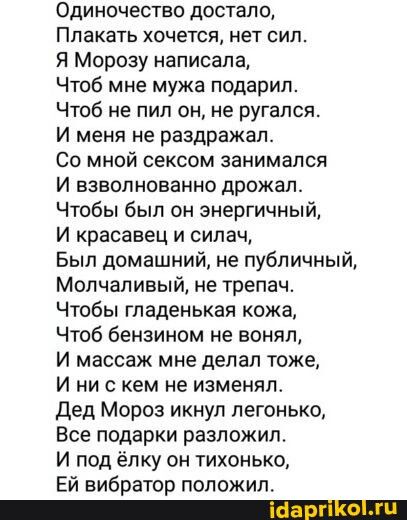 Одиночество достало Плакать хочется нет сил Я Морозу написала Чтоб мне мужа подарил Чтоб не пил он не ругался И меня не раздражал Со мной сексом занимался И взволнованно дрожал Чтобы был он энергичный И красавец и силач Был домашний не публичный Молчаливый не трепач Чтобы гладенькая кожа Чтоб бензином не понял И массаж мне делал тоже И ни с кем не изменил Дед Мороз икнул легонько Все подарки разло