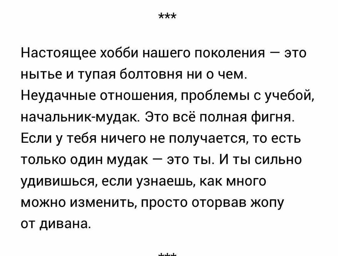 н Настоящее хобби нашего ПОКОЛЕНИЯ ЭТО нытье и тупая болтовня ци о чем Неудачные отношения проблемы с учебой начальникмудак Это всё полная фигня Если у тебя ничего не получается то есть ТОЛЬКО ОДИН мудак _ ЭТО ТЫ И ТЫ СИЛЬНО удивишься если узнаешь как много МОЖНО ИЗМЕНИТЬ ПРОСТО ОТОРВЗВ ЖОПУ ОТ дивана