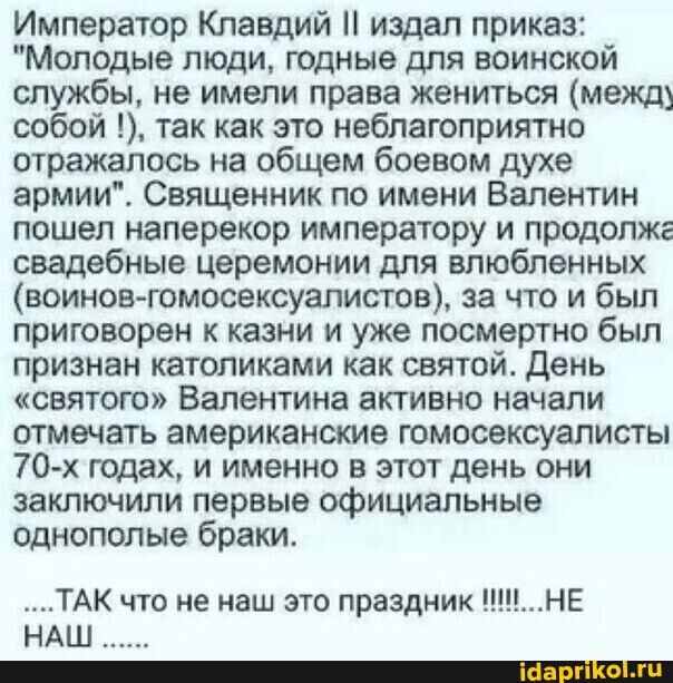Император Клавдий издал приказ Молодые люди годные для воинской службы не имели права жениться между собой так как это неблагоприятно отражалось на общем боевом духе армииі Священник по имени Валентин пошел наперекор императору и продопже свадебные церемонии для влюбленных воинов гомосексуалистов за что и бьш ПрИГОВОреН К казни И уже ПОСМерТНО был признан католиками как святой день святою Валентин