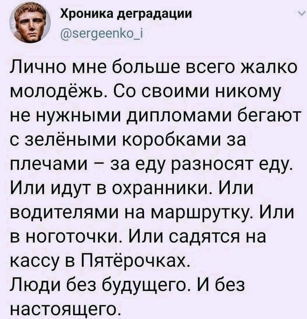 Хроника деградации эетоеепКод Лично мне больше всего жалко молодёжь Со своими никому не нужными дипломами бегают с зелёными коробками за плечами за еду разносят еду Или идут в охранники Или водителями на маршрутку Или в ноготочки Или садятся на кассу в Пятёрочках Люди без будущего И без настоящего