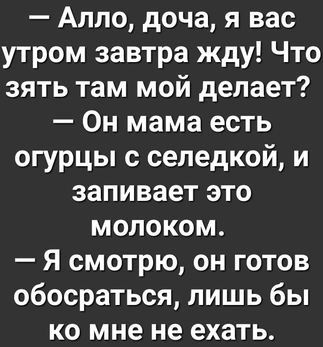 Алло доча я вас утром завтра жду Что зять там мой делает Он мама есть огурцы с селедкой и запивает это молоком Я смотрю он готов обосраться лишь бы ко мне не ехать