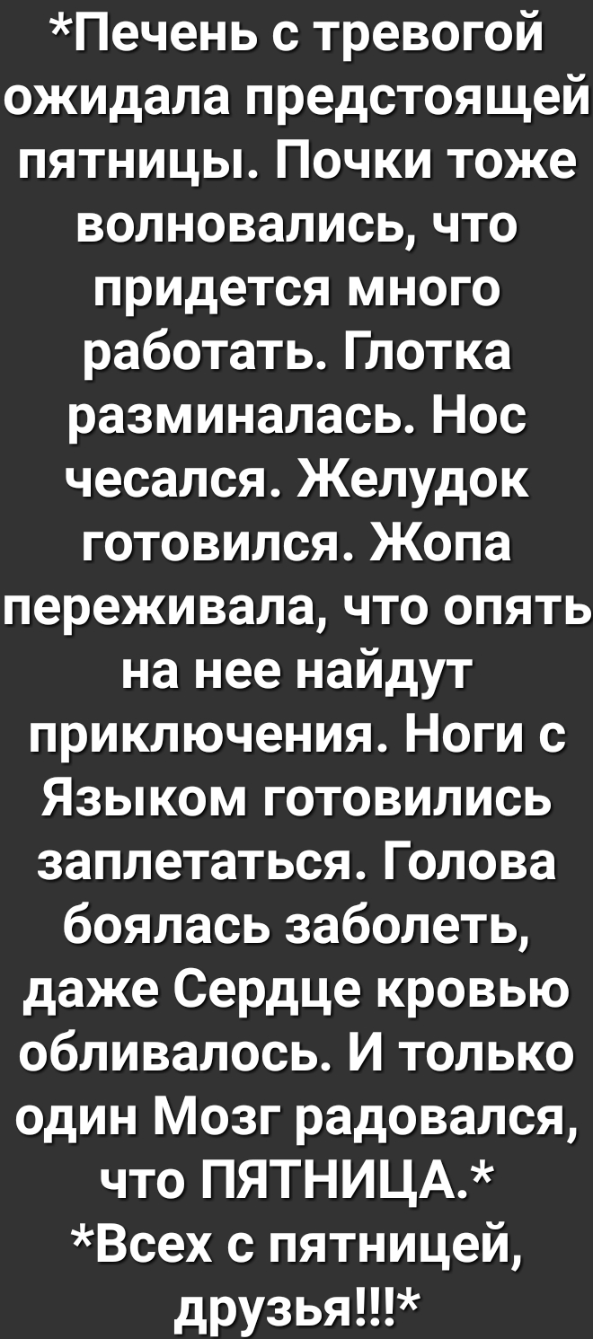 Печень с тревогой ожидала предстоящей пятницы Почки тоже волновались что придется много работать Глотка разминалась Нос чесался Желудок готовился Жопа переживала что опять на нее найдут приключения Ноги с Языком готовились заплетаться Голова боялась заболеть даже Сердце кровью обливалось И только один Мозг радовался что ПЯТНИЦА Всех с пятницей друзья