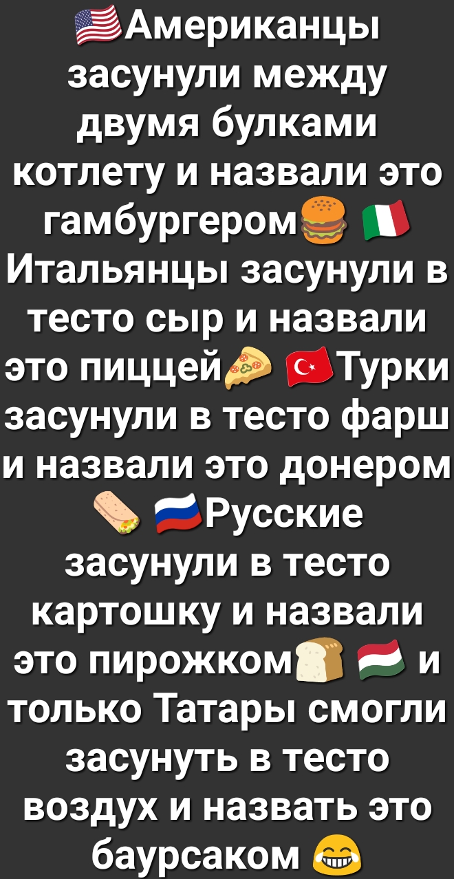 Американцы засунули между двумя булками котлету и назвали это гамбургеромё 1 Итальянцы засунули в тесто сыр и назвали это пиццейд Турки засунули в тесто фарш и назвали это донером вРусские засунули в тесто картошку и назвали это пирожком и только Татары смогли засунуть в тесто воздух и назвать это баурсаком