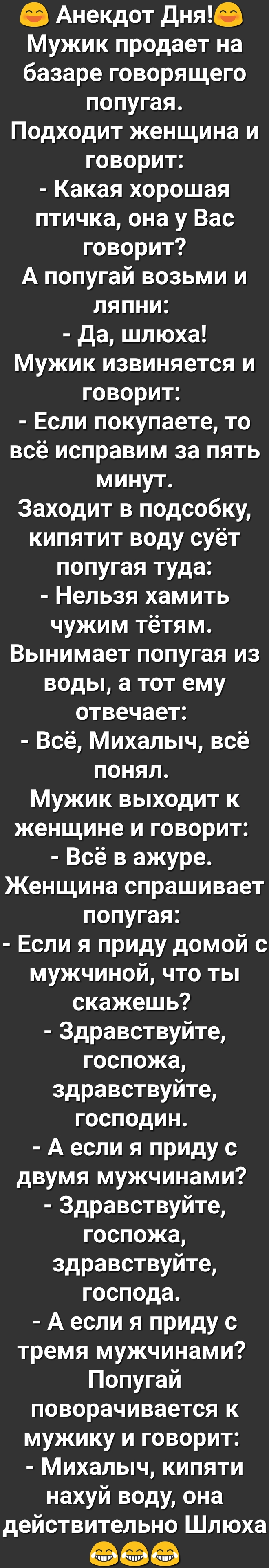 Анекдот Дня Мужик продает на базаре говорящего попугая Подходит женщина и говорит Какая хорошая птичка она у Вас говорит А попугай возьми и ляпни да шлюха Мужик извиняется и говорит Если покупаете то всё исправим за пять минут Заходит в подсобку кипятит воду суёт попугая туда Нельзя хамить чужим тётям Вынимает попугая из воды а тот ему отвечает Всё Михалыч всё понял Мужик выходит к женщине и говор
